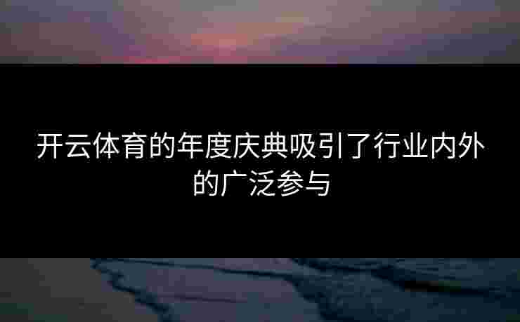 开云体育的年度庆典吸引了行业内外的广泛参与
