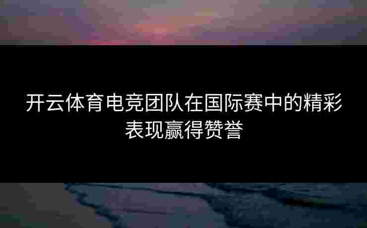 开云体育电竞团队在国际赛中的精彩表现赢得赞誉