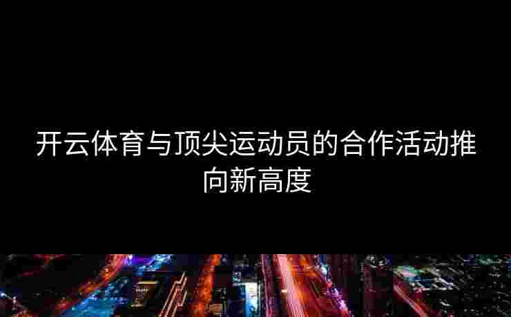 开云体育与顶尖运动员的合作活动推向新高度